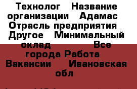 Технолог › Название организации ­ Адамас › Отрасль предприятия ­ Другое › Минимальный оклад ­ 90 000 - Все города Работа » Вакансии   . Ивановская обл.